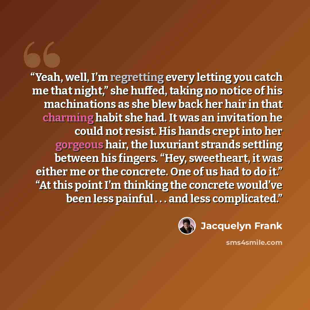 “Yeah, well, I’m regretting every letting you catch me that night,” she huffed, taking no notice of his machinations as she blew back her hair in that charming habit she had. It was an invitation he could not resist. His hands crept into her gorgeous hair, the luxuriant strands settling between his…” quote by Jacquelyn Frank
