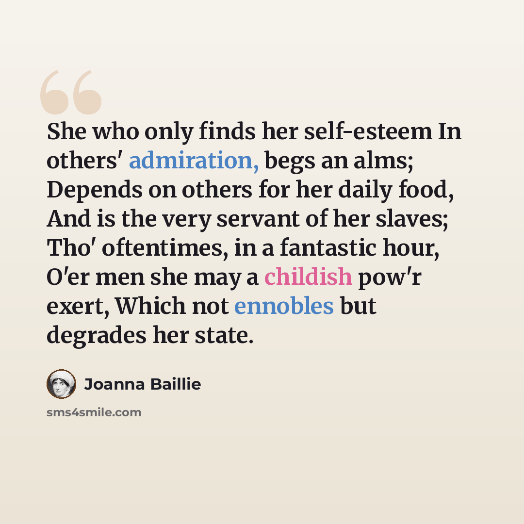 “She who only finds her self-esteem In others' admiration, begs an alms; Depends on others for her daily food, And is the very servant of her slaves; Tho' oftentimes, in a fantastic hour, O'er men she may a childish pow'r exert, Which not ennobles but degrades her state.” quote by Joanna Baillie