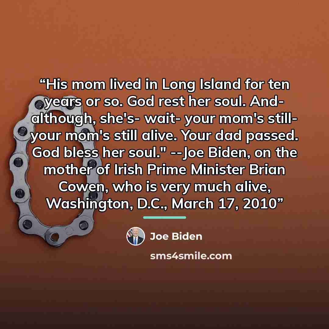“His mom lived in Long Island for ten years or so. God rest her soul. And- although, she's- wait- your mom's still- your mom's still alive. Your dad passed. God bless her soul." --Joe Biden, on the mother of Irish Prime Minister Brian Cowen, who is very much alive, Washington, D.C., March 17, 2010” quote by Joe Biden