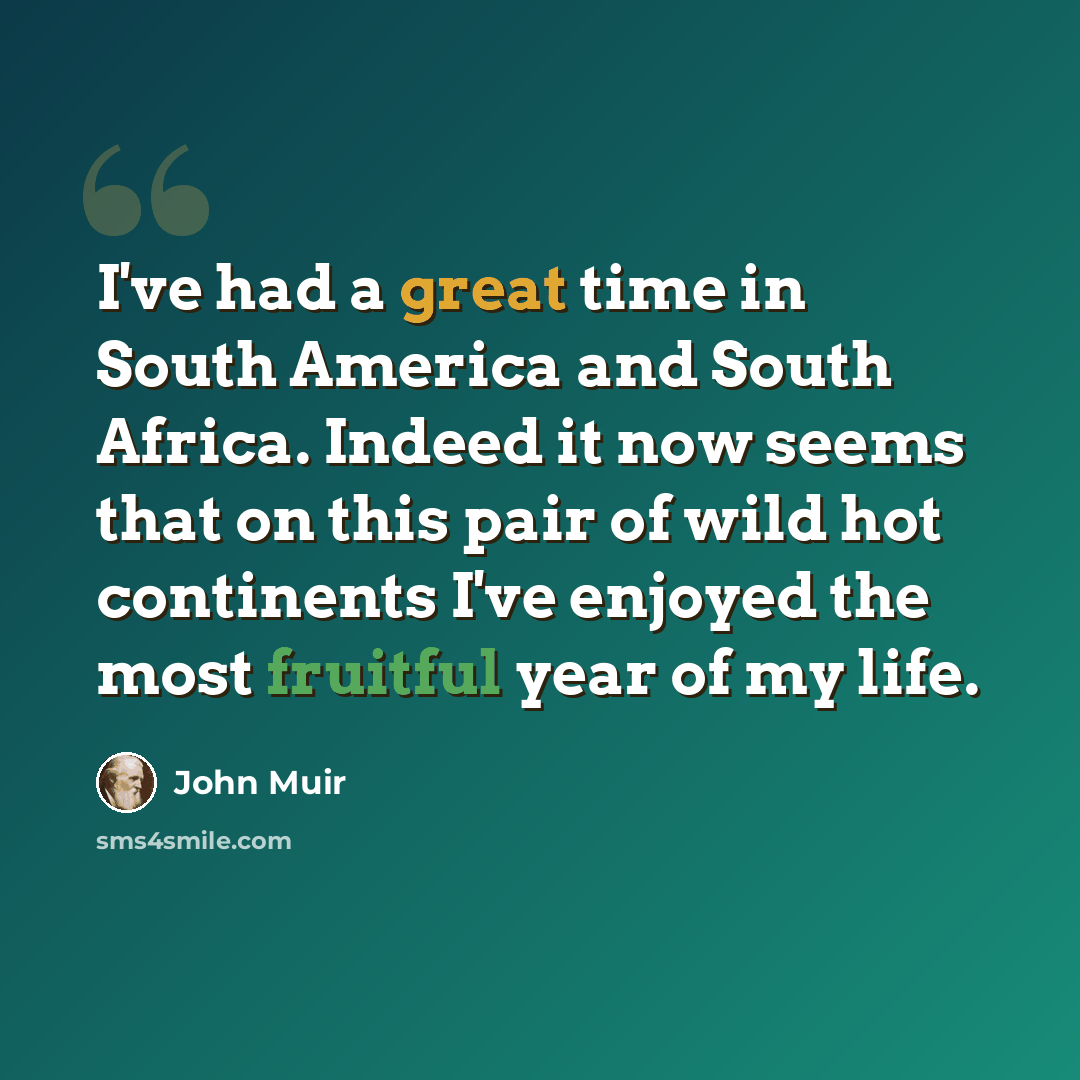 “I've had a great time in South America and South Africa. Indeed it now seems that on this pair of wild hot continents I've enjoyed the most fruitful year of my life.” quote by John Muir