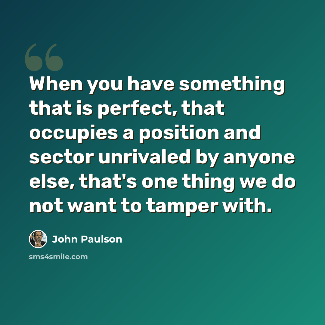 “When you have something that is perfect, that occupies a position and sector unrivaled by anyone else, that's one thing we do not want to tamper with.” quote by John Paulson