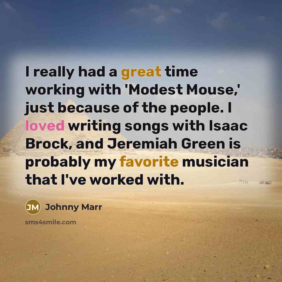 “I really had a great time working with 'Modest Mouse,' just because of the people. I loved writing songs with Isaac Brock, and Jeremiah Green is probably my favorite musician that I've worked with.” quote by Johnny Marr