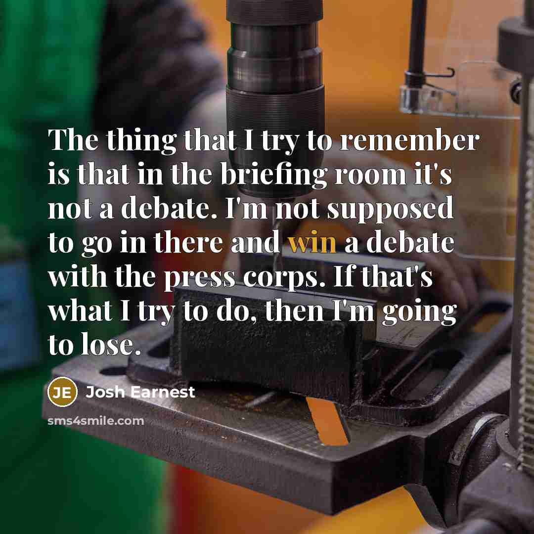 “The thing that I try to remember is that in the briefing room it's not a debate. I'm not supposed to go in there and win a debate with the press corps. If that's what I try to do, then I'm going to lose.” quote by Josh Earnest