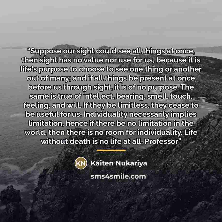 “Suppose our sight could see all things at once, then sight has no value nor use for us, because it is life's purpose to choose to see one thing or another out of many; and if all things be present at once before us through sight, it is of no purpose. The same is true of intellect, bearing, smell…” quote by Kaiten Nukariya