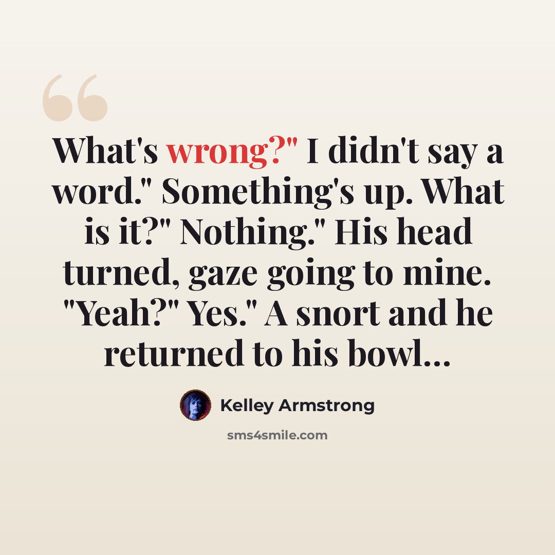 “What's wrong?" I didn't say a word." Something's up. What is it?" Nothing." His head turned, gaze going to mine. "Yeah?" Yes." A snort and he returned to his bowl…” quote by Kelley Armstrong