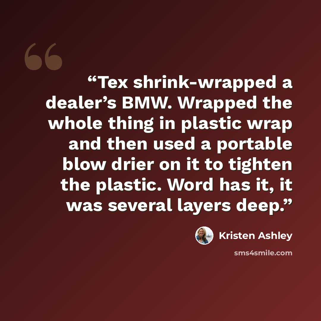 “Tex shrink-wrapped a dealer’s BMW. Wrapped the whole thing in plastic wrap and then used a portable blow drier on it to tighten the plastic. Word has it, it was several layers deep.” quote by Kristen Ashley