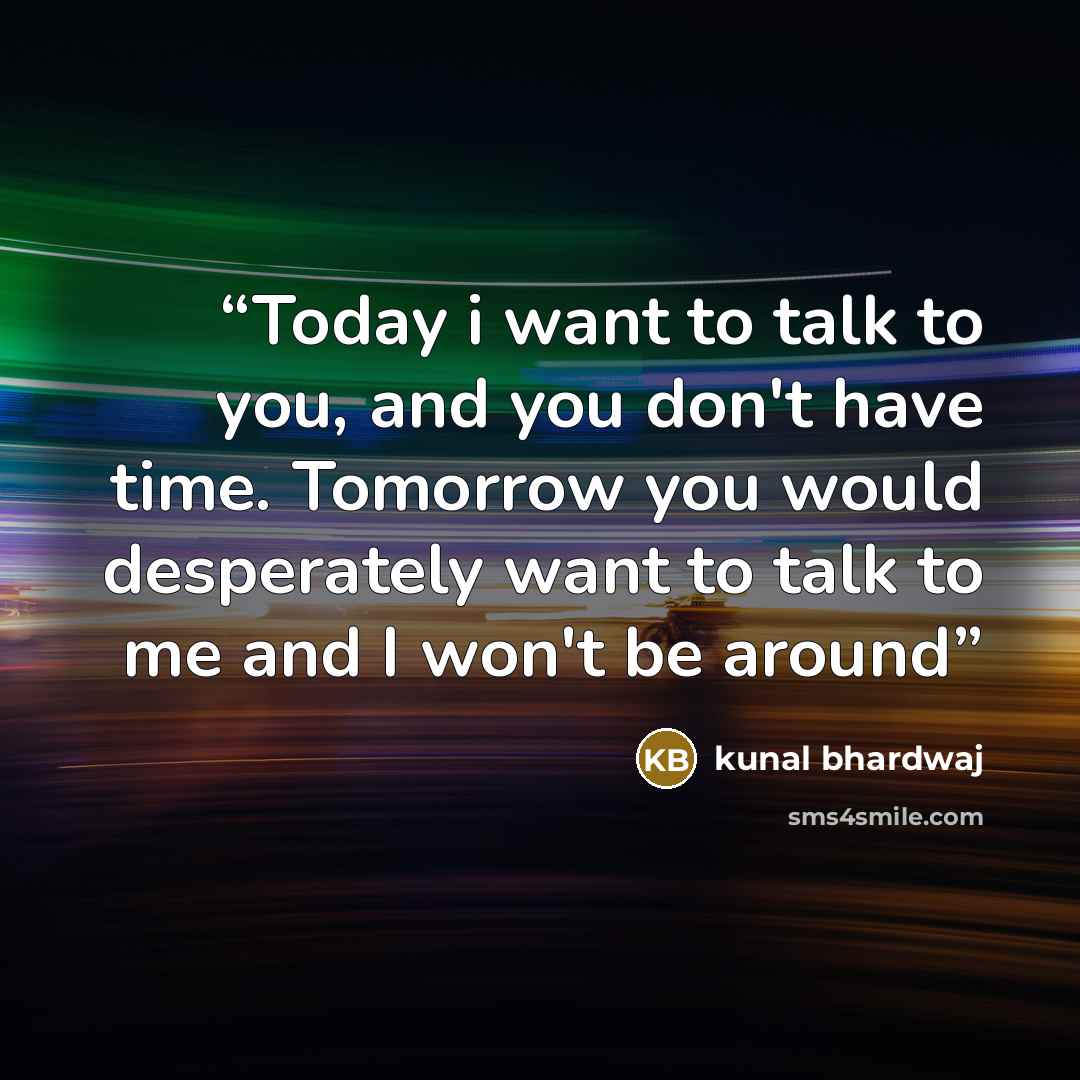 “Today i want to talk to you, and you don't have time. Tomorrow you would desperately want to talk to me and I won't be around” quote by Kunal Bhardwaj