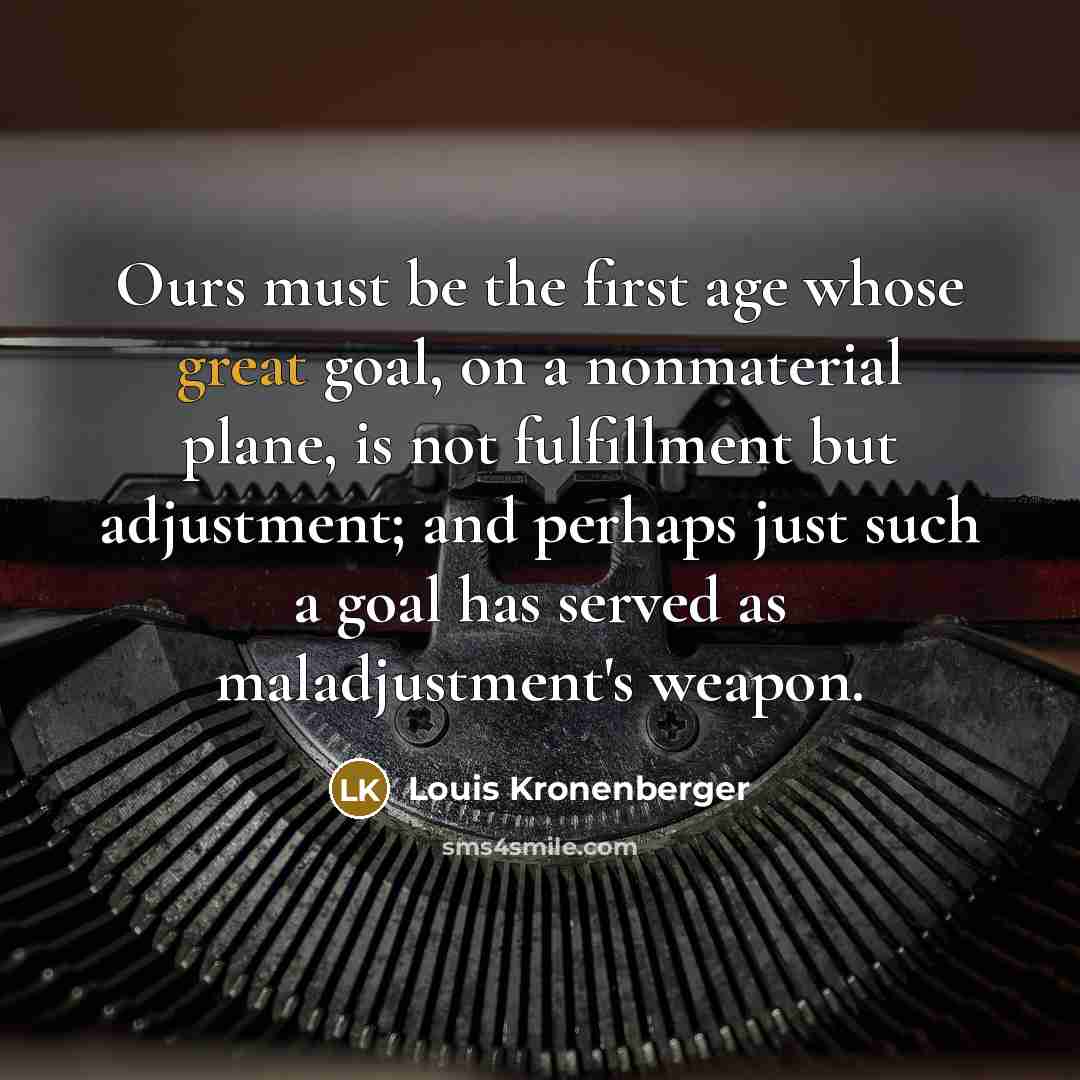 “Ours must be the first age whose great goal, on a nonmaterial plane, is not fulfillment but adjustment; and perhaps just such a goal has served as maladjustment's weapon.” quote by Louis Kronenberger