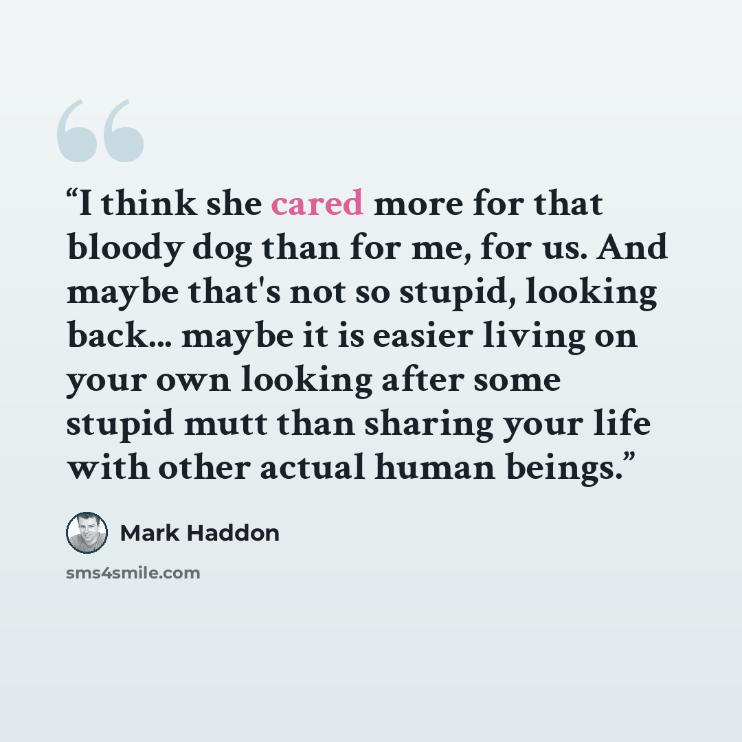“I think she cared more for that bloody dog than for me, for us. And maybe that's not so stupid, looking back... maybe it is easier living on your own looking after some stupid mutt than sharing your life with other actual human beings.” quote by Mark Haddon