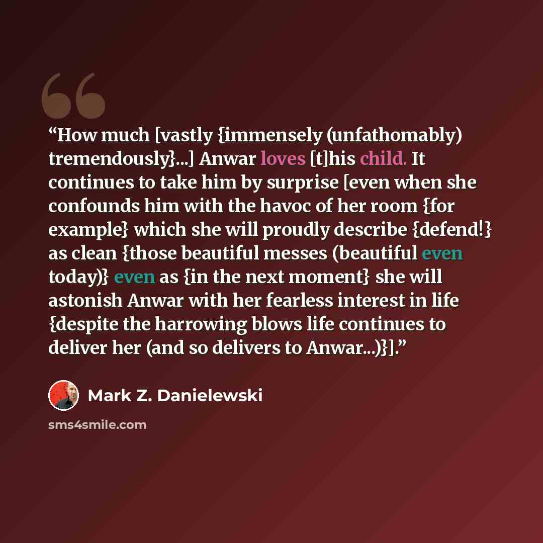 “How much [vastly {immensely (unfathomably) tremendously}...] Anwar loves [t]his child. It continues to take him by surprise [even when she confounds him with the havoc of her room {for example} which she will proudly describe {defend!} as clean {those beautiful messes (beautiful even today)} even…” quote by Mark Z. Danielewski