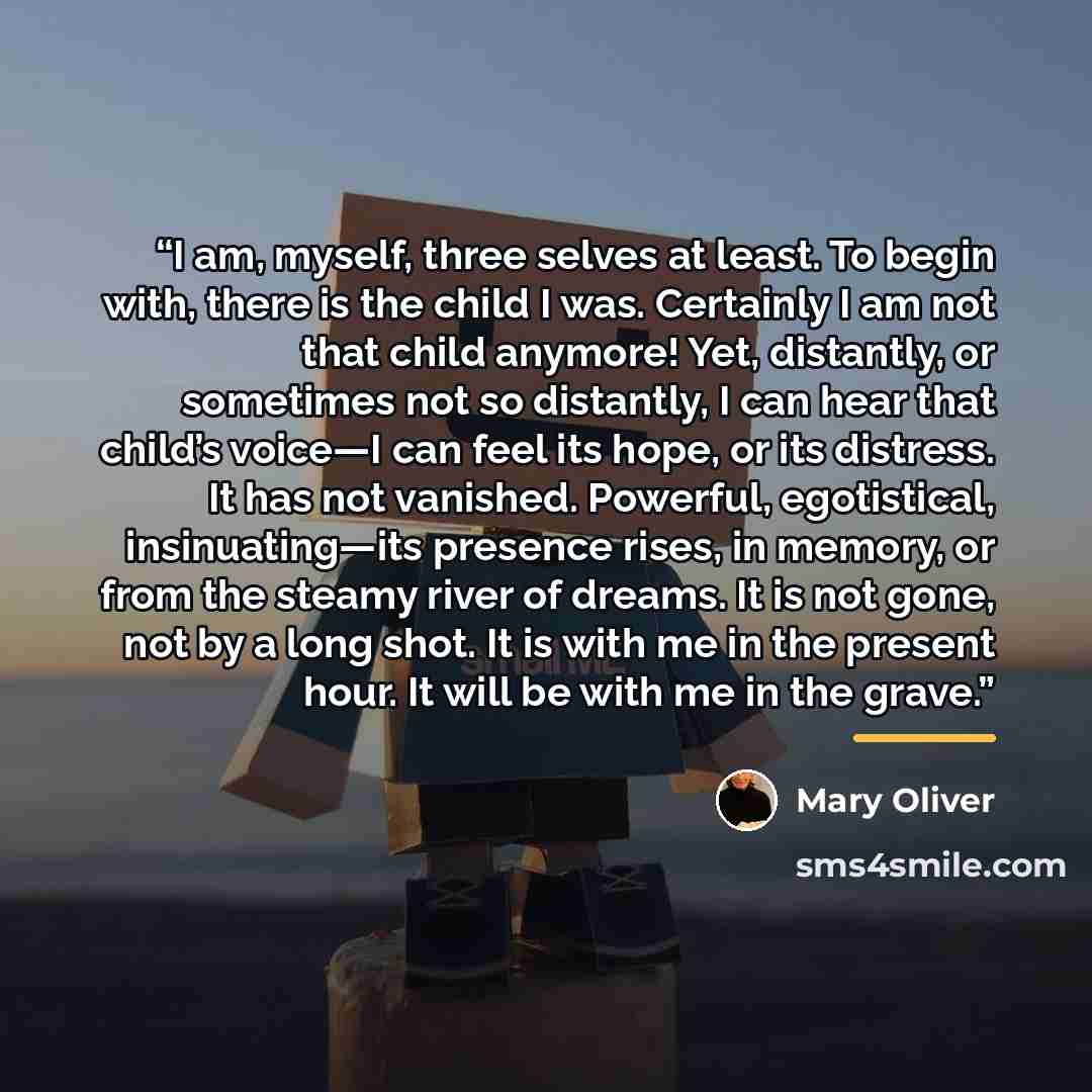 “I am, myself, three selves at least. To begin with, there is the child I was. Certainly I am not that child anymore! Yet, distantly, or sometimes not so distantly, I can hear that child’s voice—I can feel its hope, or its distress. It has not vanished. Powerful, egotistical, insinuating—its…” quote by Mary Oliver