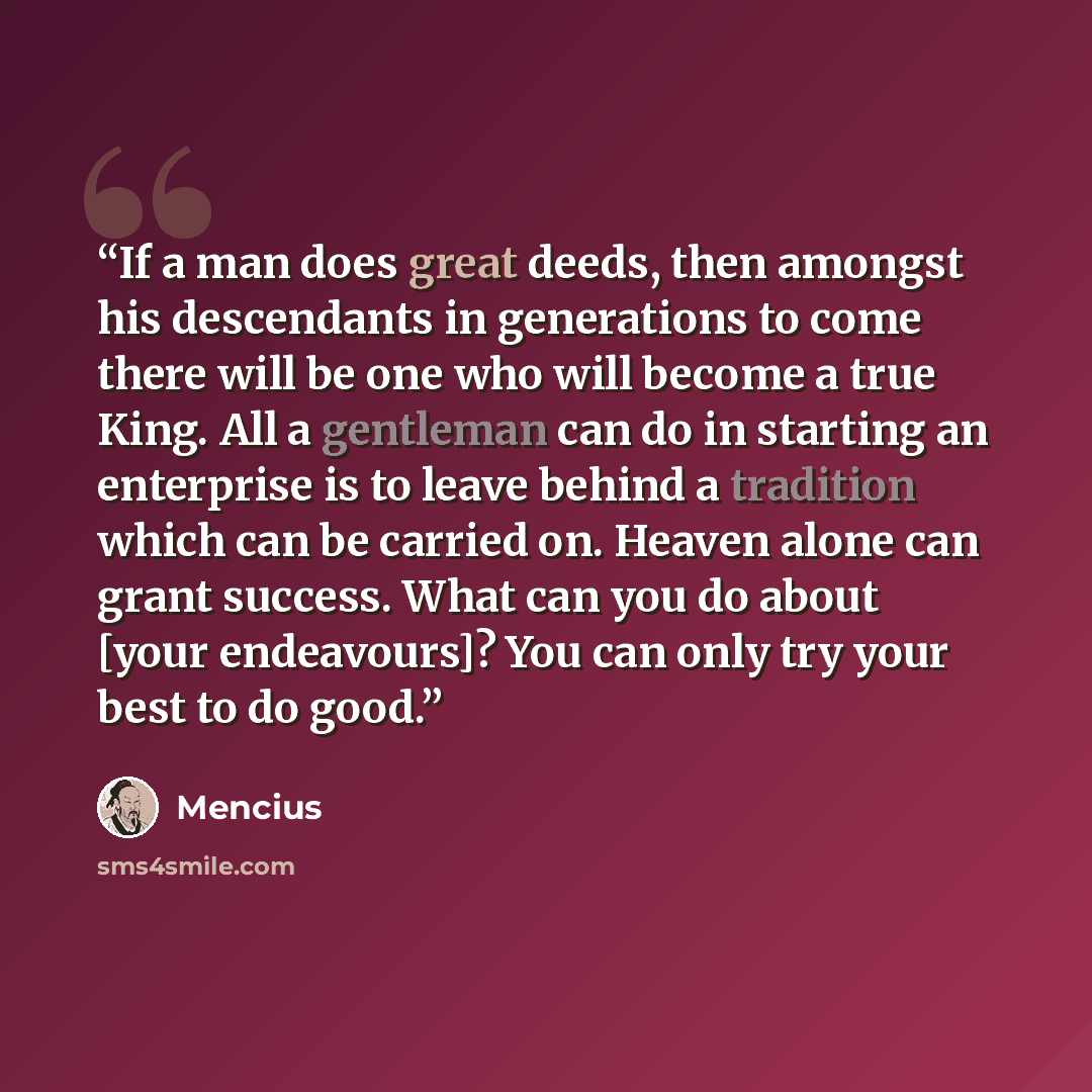 “If a man does great deeds, then amongst his descendants in generations to come there will be one who will become a true King. All a gentleman can do in starting an enterprise is to leave behind a tradition which can be carried on. Heaven alone can grant success. What can you do about [your…” quote by Mencius