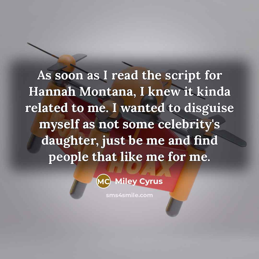 “As soon as I read the script for Hannah Montana, I knew it kinda related to me. I wanted to disguise myself as not some celebrity's daughter, just be me and find people that like me for me.” quote by Miley Cyrus