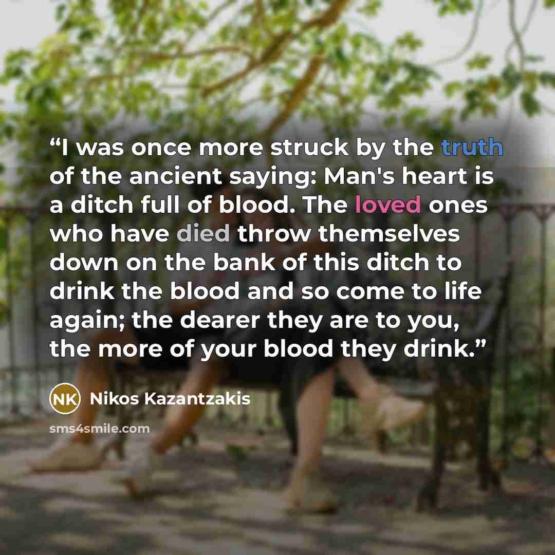 “I was once more struck by the truth of the ancient saying: Man's heart is a ditch full of blood. The loved ones who have died throw themselves down on the bank of this ditch to drink the blood and so come to life again; the dearer they are to you, the more of your blood they drink.” quote by Nikos Kazantzakis