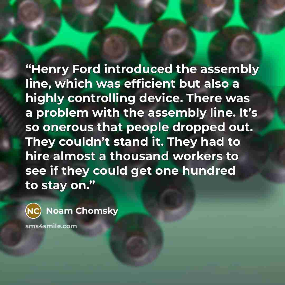 “Henry Ford introduced the assembly line, which was efficient but also a highly controlling device. There was a problem with the assembly line. It’s so onerous that people dropped out. They couldn’t stand it. They had to hire almost a thousand workers to see if they could get one hundred to stay on.” quote by Noam Chomsky
