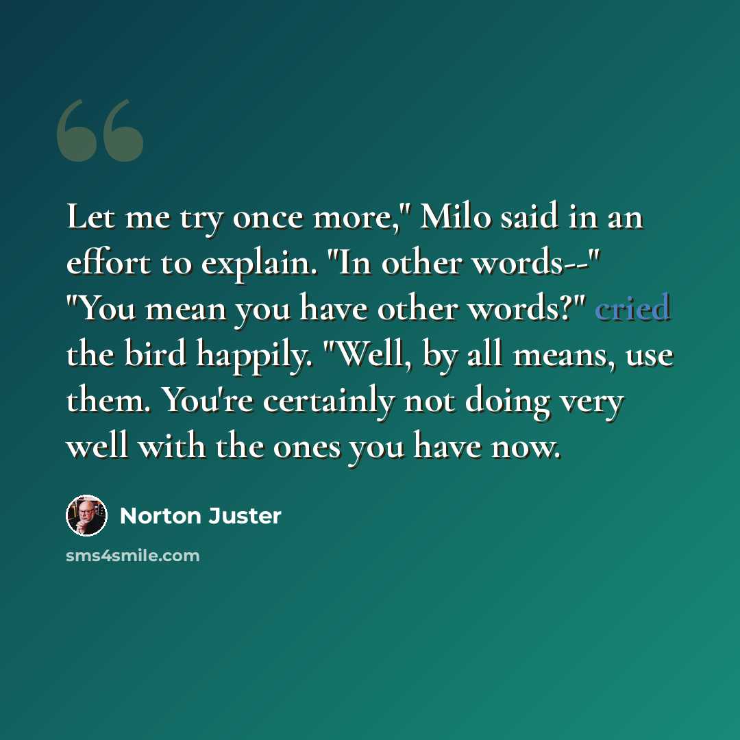 “Let me try once more," Milo said in an effort to explain. "In other words--" "You mean you have other words?" cried the bird happily. "Well, by all means, use them. You're certainly not doing very well with the ones you have now.” quote by Norton Juster