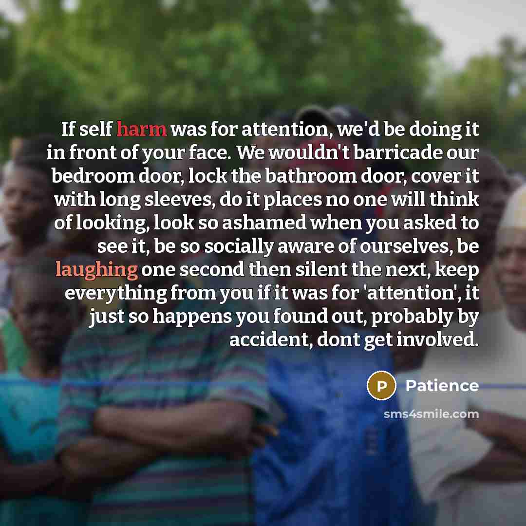 “If self harm was for attention, we'd be doing it in front of your face. We wouldn't barricade our bedroom door, lock the bathroom door, cover it with long sleeves, do it places no one will think of looking, look so ashamed when you asked to see it, be so socially aware of ourselves, be laughing…” quote by Patience