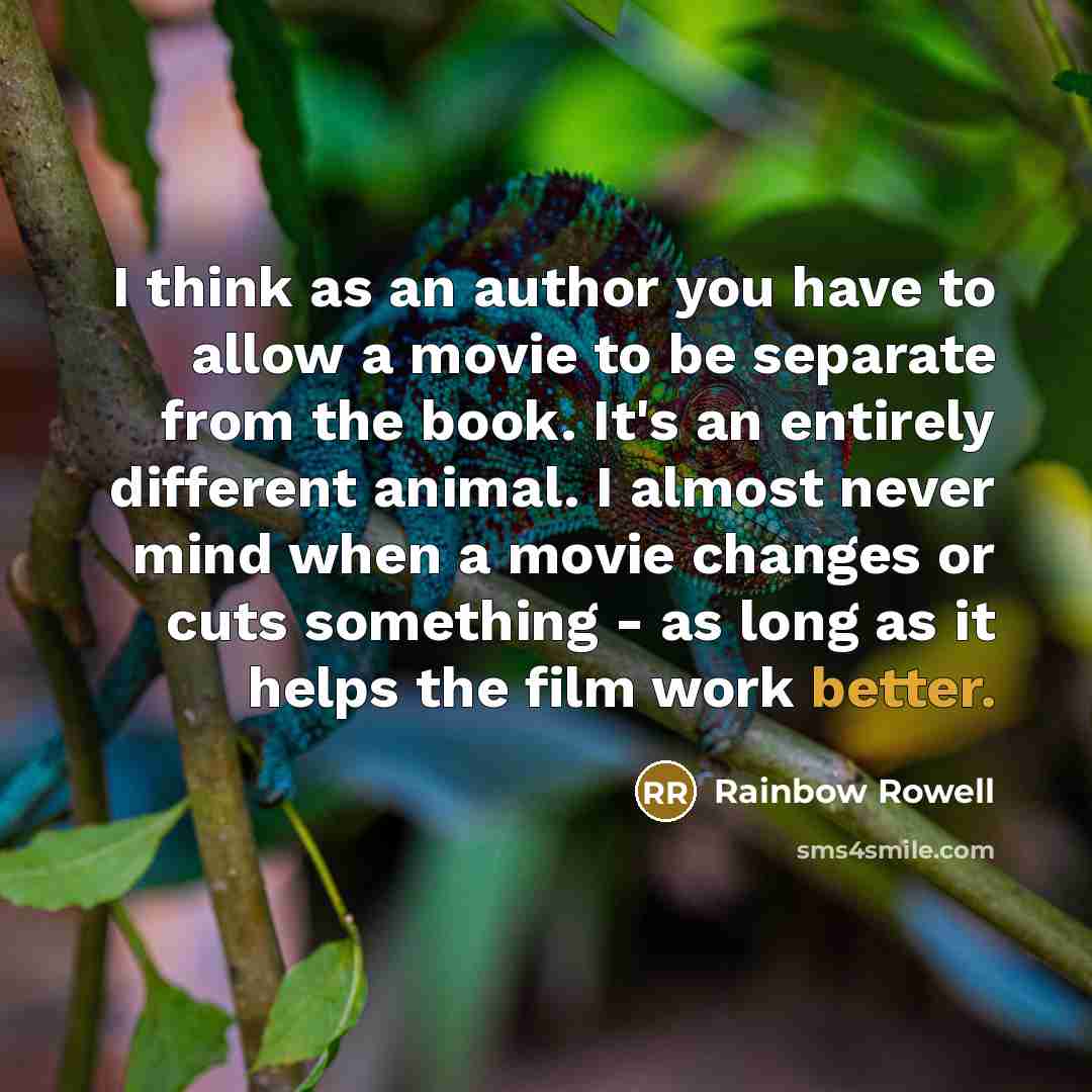 “I think as an author you have to allow a movie to be separate from the book. It's an entirely different animal. I almost never mind when a movie changes or cuts something - as long as it helps the film work better.” quote by Rainbow Rowell