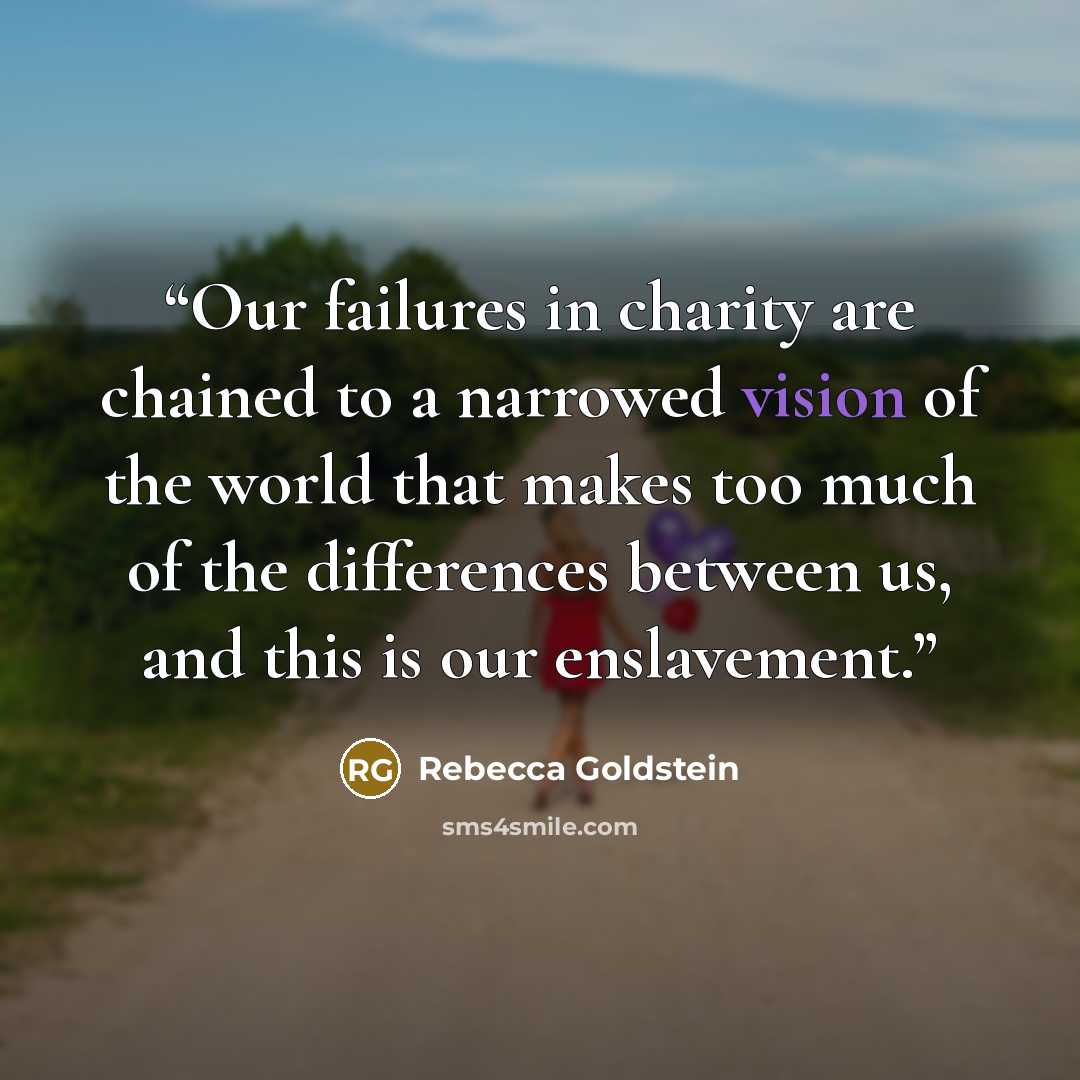“Our failures in charity are chained to a narrowed vision of the world that makes too much of the differences between us, and this is our enslavement.” quote by Rebecca Goldstein