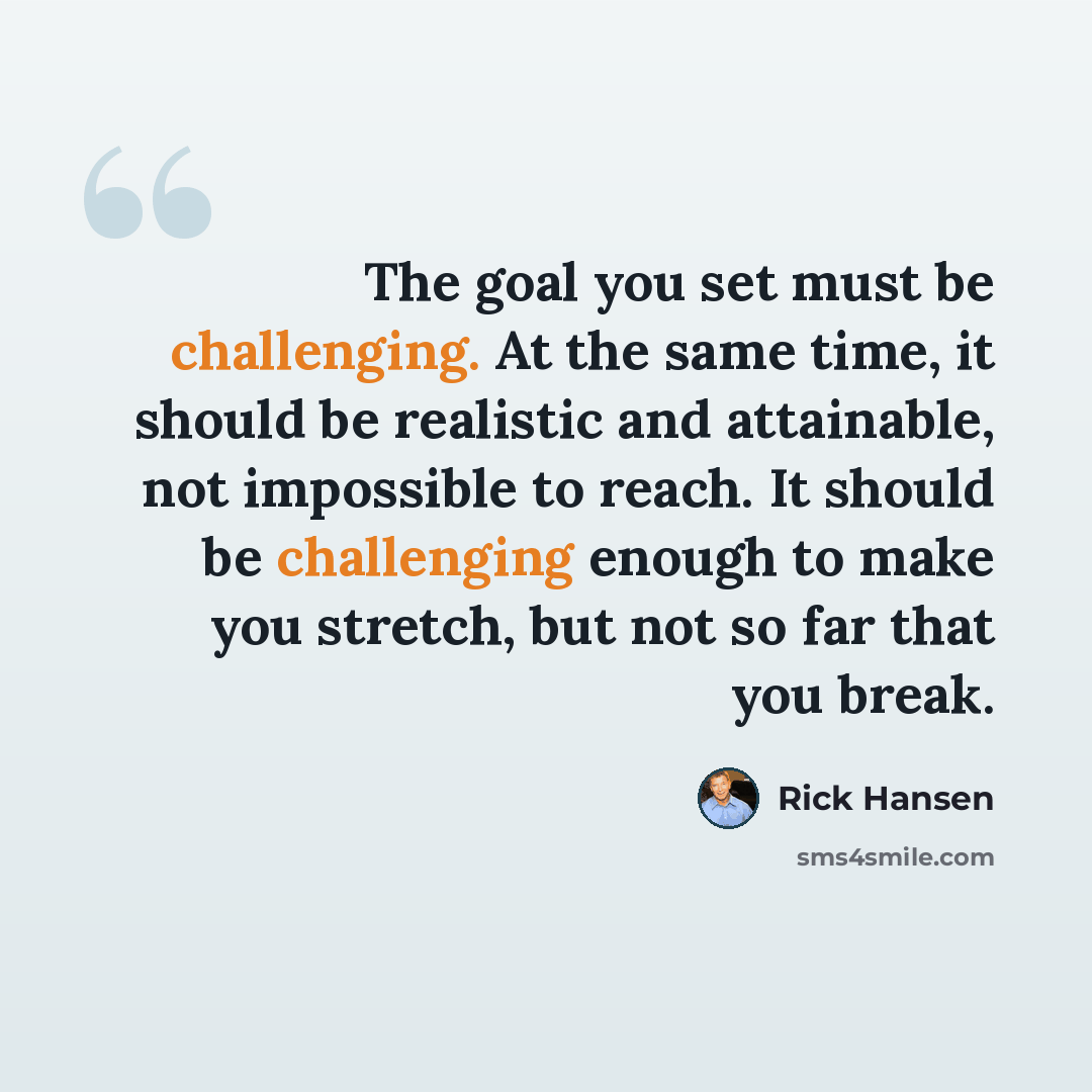 “The goal you set must be challenging. At the same time, it should be realistic and attainable, not impossible to reach. It should be challenging enough to make you stretch, but not so far that you break.” quote by Rick Hansen