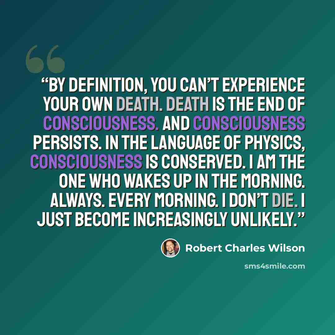 “By definition, you can’t experience your own death. Death is the end of consciousness. And consciousness persists. In the language of physics, consciousness is conserved. I am the one who wakes up in the morning. Always. Every morning. I don’t die. I just become increasingly unlikely.” quote by Robert Charles Wilson