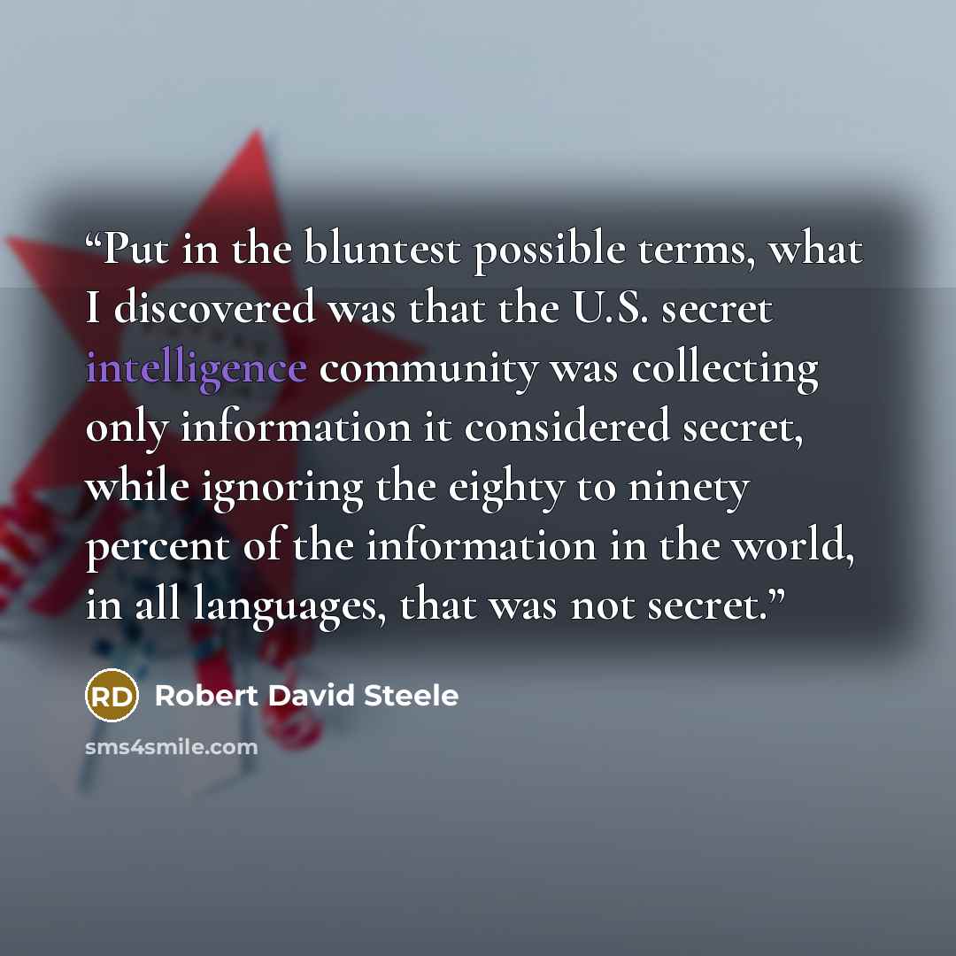 “Put in the bluntest possible terms, what I discovered was that the U.S. secret intelligence community was collecting only information it considered secret, while ignoring the eighty to ninety percent of the information in the world, in all languages, that was not secret.” quote by Robert David Steele