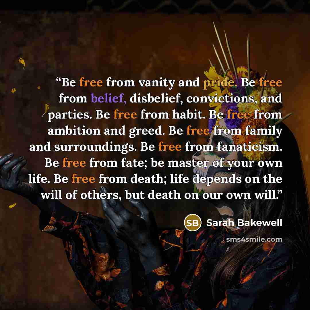 “Be free from vanity and pride. Be free from belief, disbelief, convictions, and parties. Be free from habit. Be free from ambition and greed. Be free from family and surroundings. Be free from fanaticism. Be free from fate; be master of your own life. Be free from death; life depends on the will…” quote by Sarah Bakewell