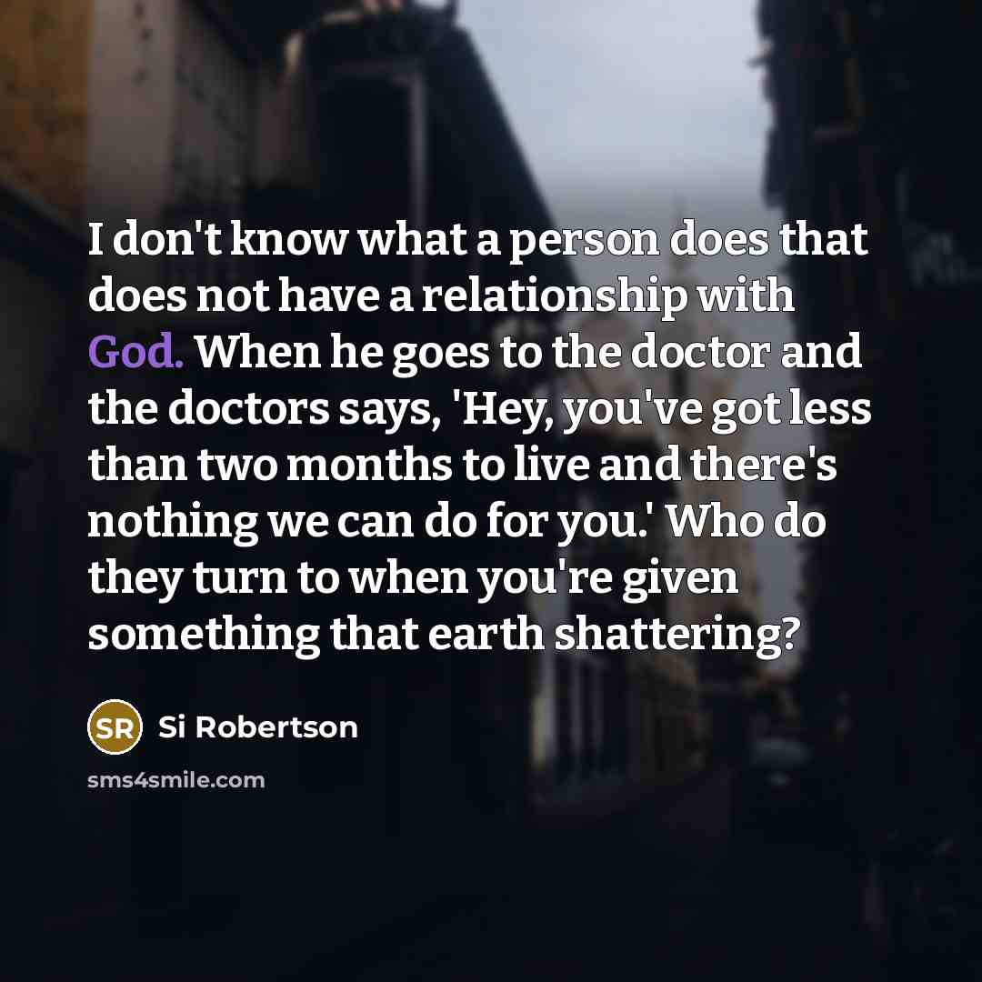 “I don't know what a person does that does not have a relationship with God. When he goes to the doctor and the doctors says, 'Hey, you've got less than two months to live and there's nothing we can do for you.' Who do they turn to when you're given something that earth shattering?” quote by Si Robertson