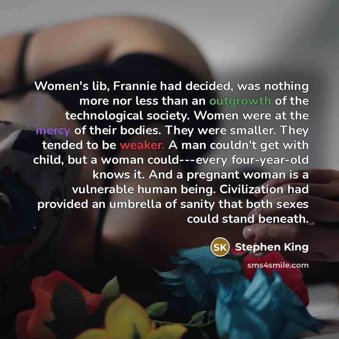 “Women's lib, Frannie had decided, was nothing more nor less than an outgrowth of the technological society. Women were at the mercy of their bodies. They were smaller. They tended to be weaker. A man couldn't get with child, but a woman could---every four-year-old knows it. And a pregnant woman is…” quote by Stephen King