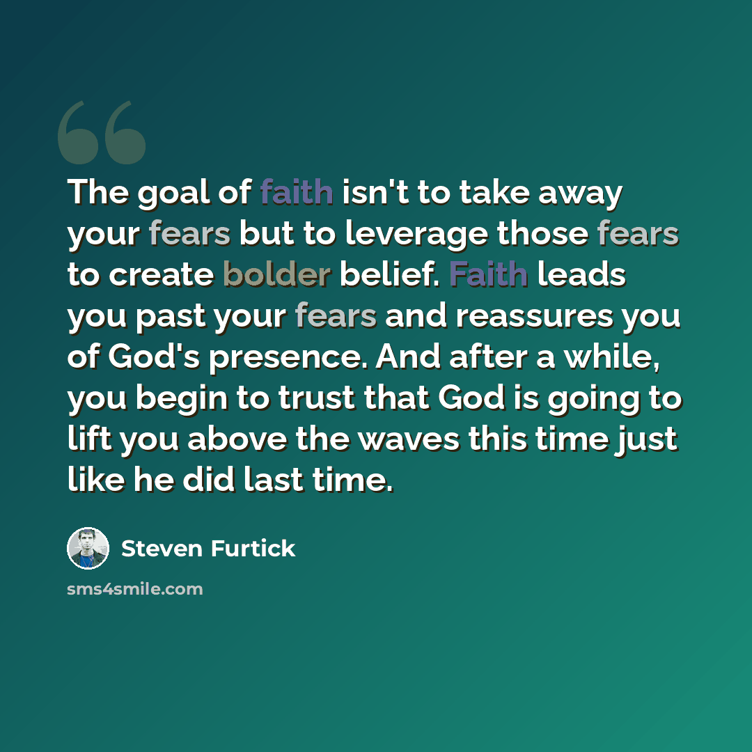 “The goal of faith isn't to take away your fears but to leverage those fears to create bolder belief. Faith leads you past your fears and reassures you of God's presence. And after a while, you begin to trust that God is going to lift you above the waves this time just like he did last time.” quote by Steven Furtick