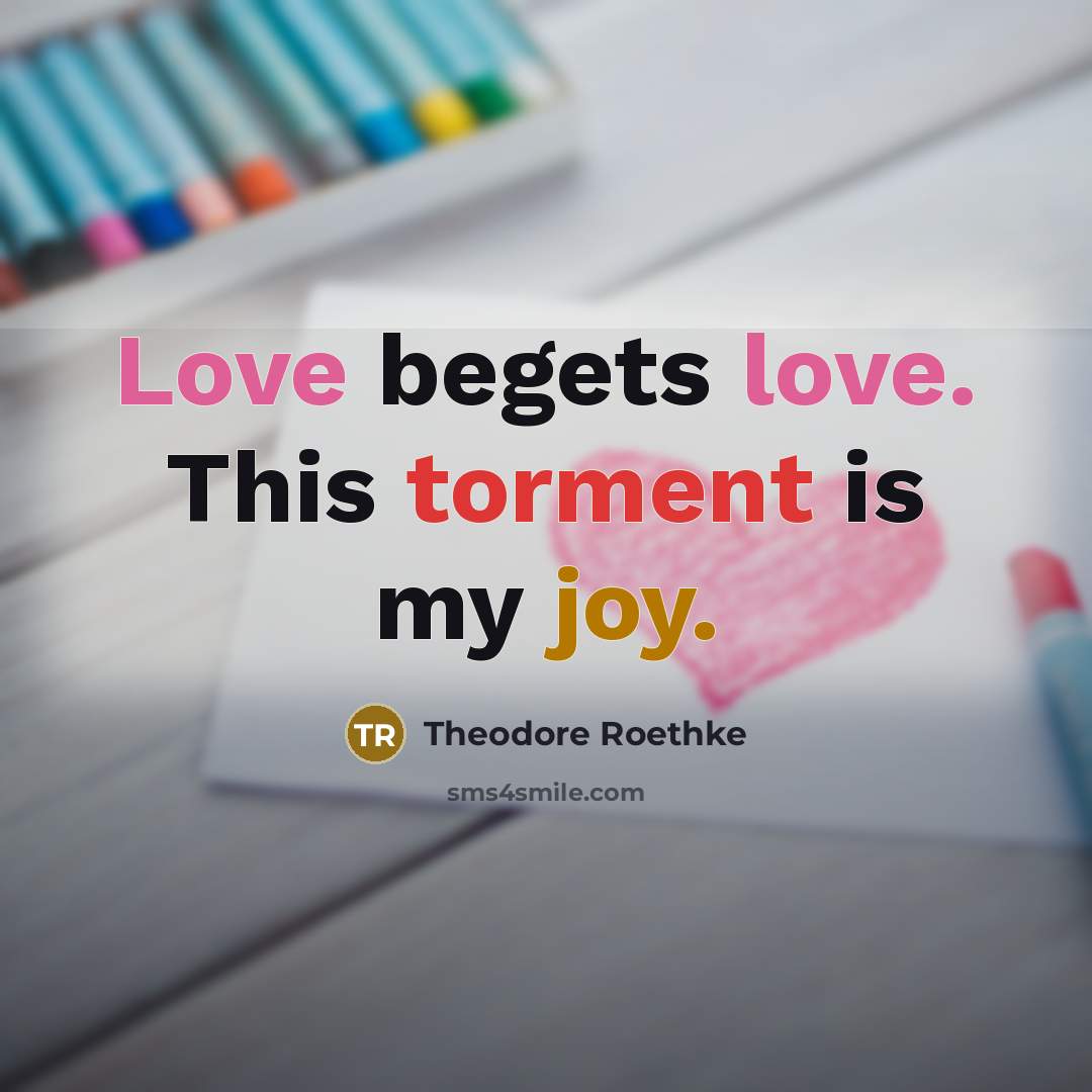 “Love begets love. This torment is my joy.” quote by Theodore Roethke