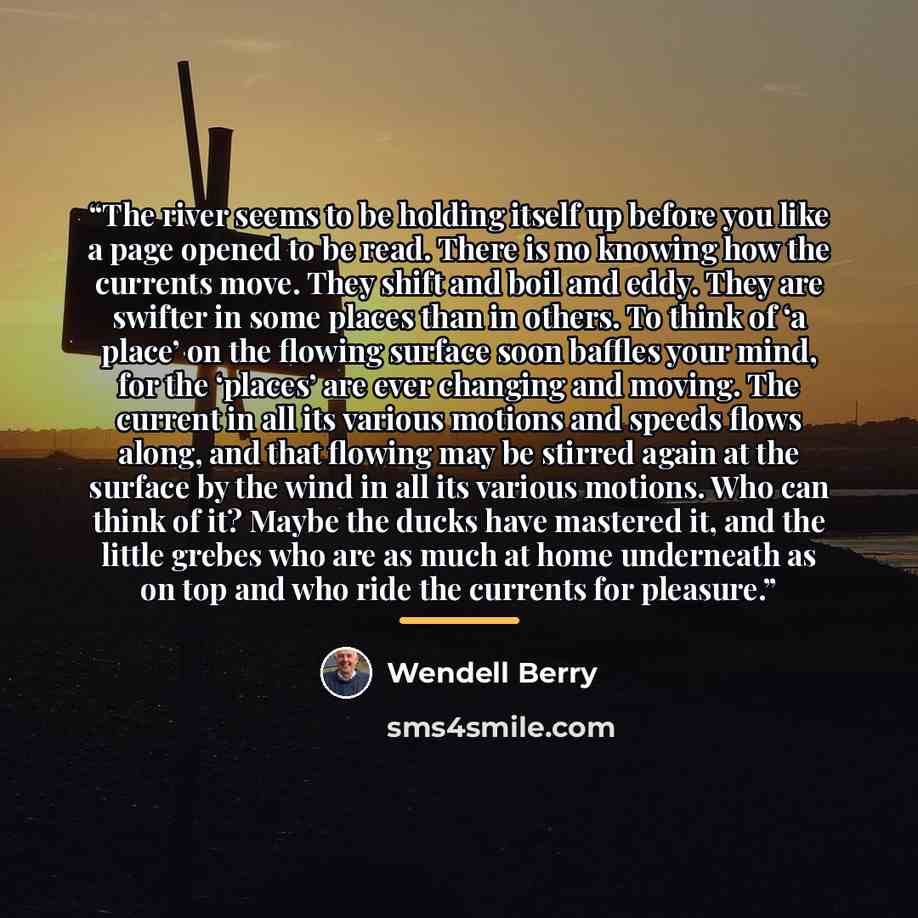 “The river seems to be holding itself up before you like a page opened to be read. There is no knowing how the currents move. They shift and boil and eddy. They are swifter in some places than in others. To think of ‘a place’ on the flowing surface soon baffles your mind, for the ‘places’ are ever…” quote by Wendell Berry