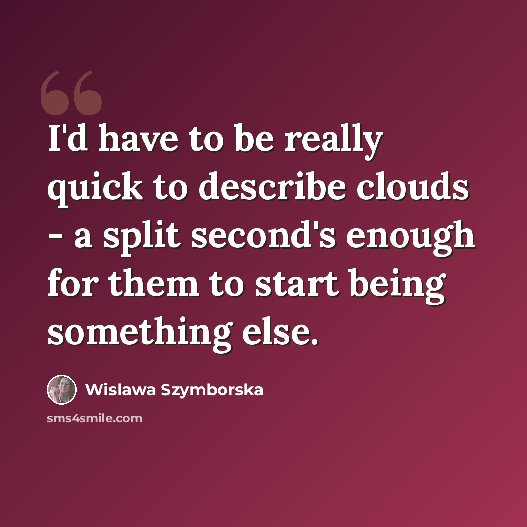 “I'd have to be really quick to describe clouds - a split second's enough for them to start being something else.” quote by Wislawa Szymborska