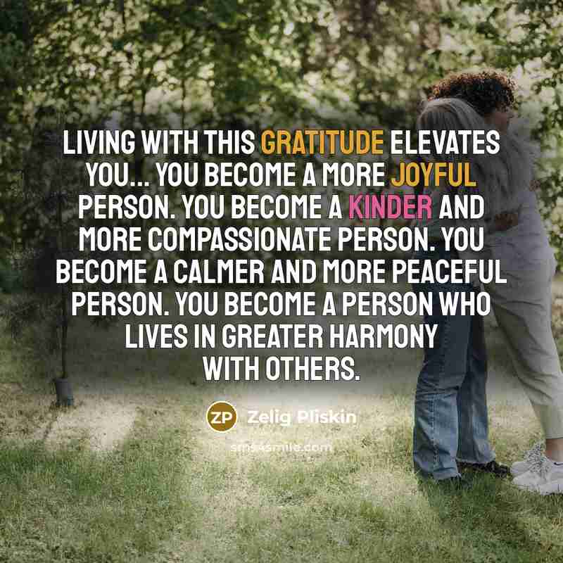 “Living with this gratitude elevates you... You become a more joyful person. You become a kinder and more compassionate person. You become a calmer and more peaceful person. You become a person who lives in greater harmony with others.” quote by Zelig Pliskin