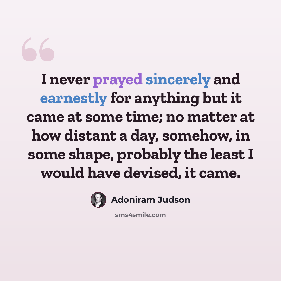 “I never prayed sincerely and earnestly for anything but it came at some time; no matter at how distant a day, somehow, in some shape, probably the least I would have devised, it came.” quote by Adoniram Judson