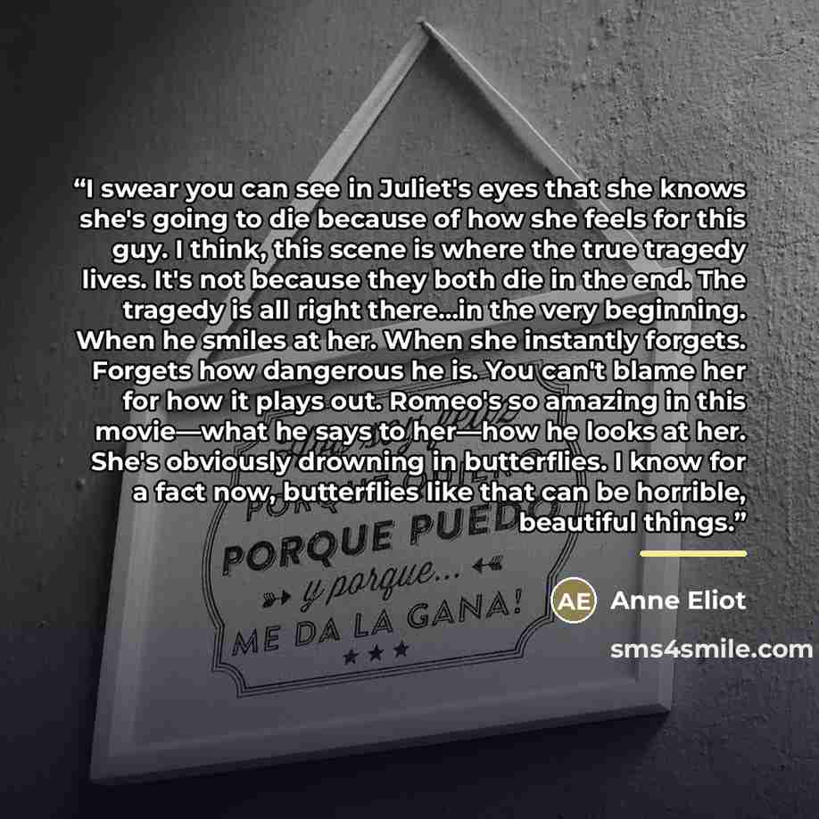 “I swear you can see in Juliet's eyes that she knows she's going to die because of how she feels for this guy. I think, this scene is where the true tragedy lives. It's not because they both die in the end. The tragedy is all right there…in the very beginning. When he smiles at her. When she…” quote by Anne Eliot