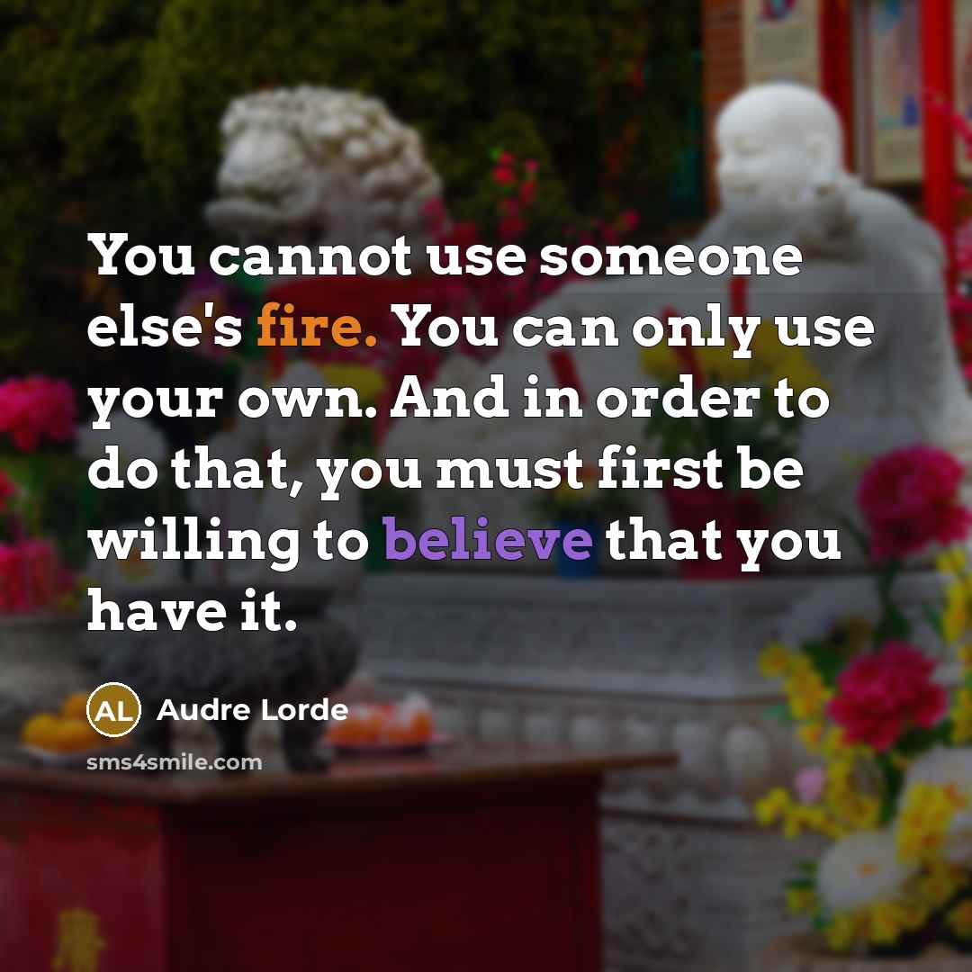 “You cannot use someone else's fire. You can only use your own. And in order to do that, you must first be willing to believe that you have it.” quote by Audre Lorde