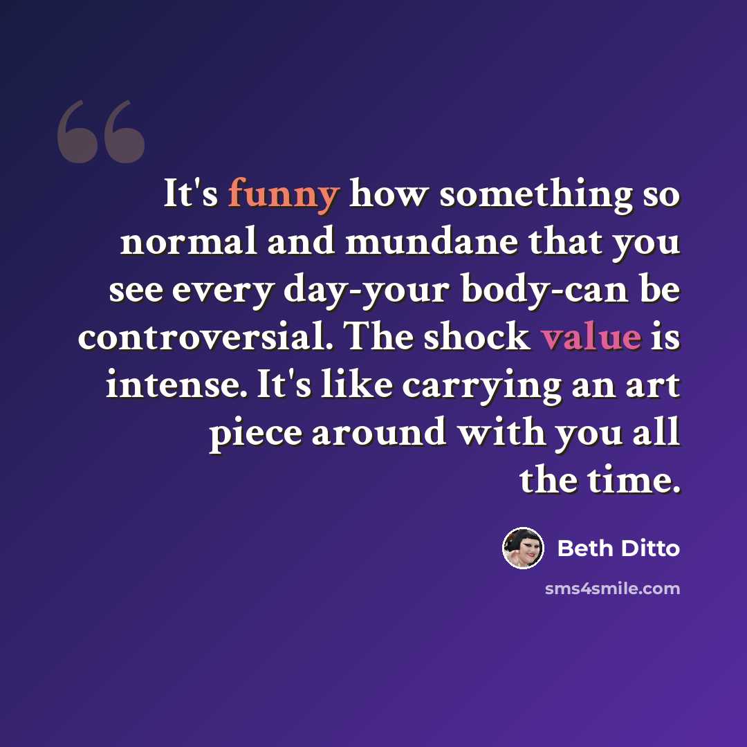 “It's funny how something so normal and mundane that you see every day-your body-can be controversial. The shock value is intense. It's like carrying an art piece around with you all the time.” quote by Beth Ditto