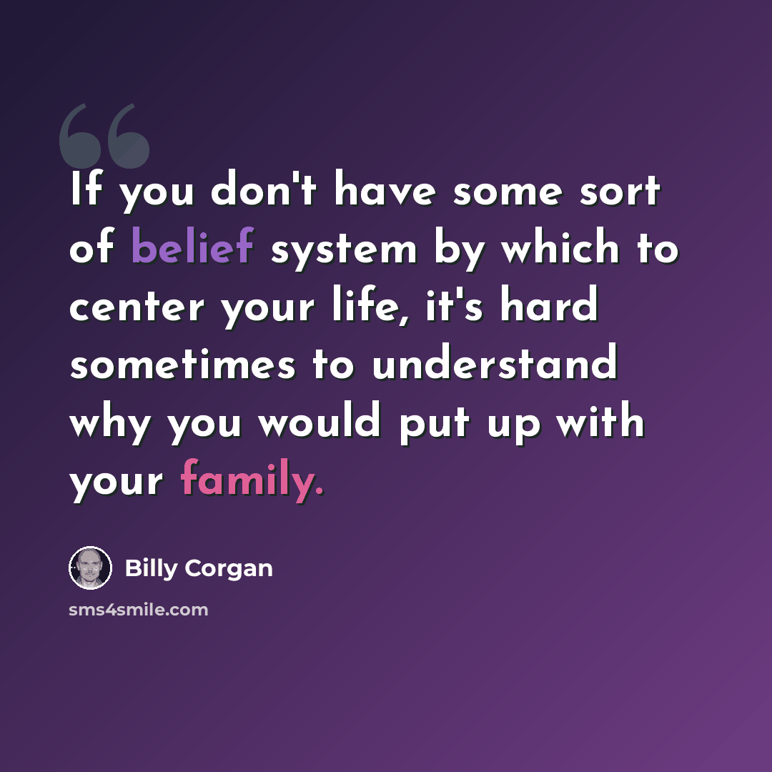 “If you don't have some sort of belief system by which to center your life, it's hard sometimes to understand why you would put up with your family.” quote by Billy Corgan