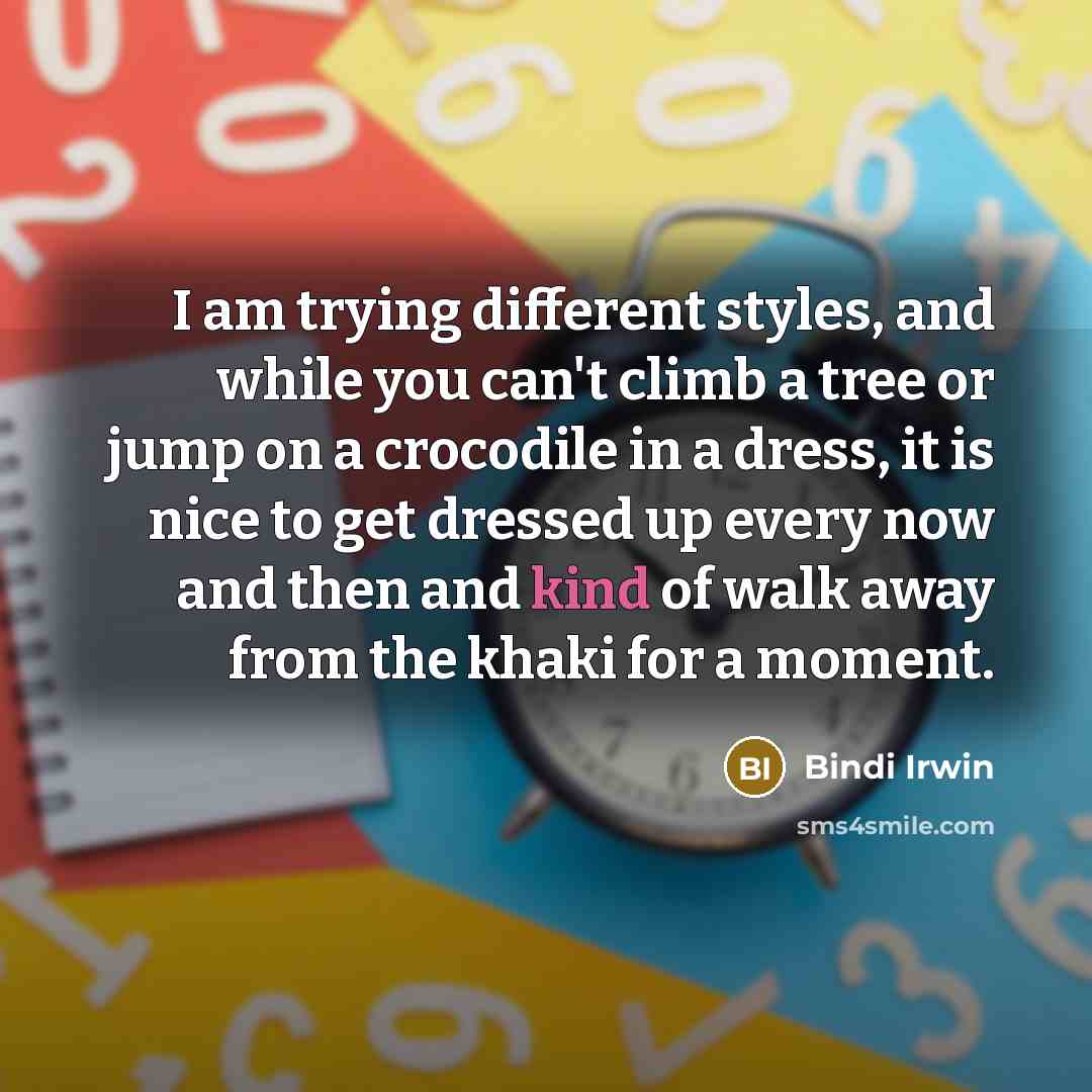 “I am trying different styles, and while you can't climb a tree or jump on a crocodile in a dress, it is nice to get dressed up every now and then and kind of walk away from the khaki for a moment.” quote by Bindi Irwin