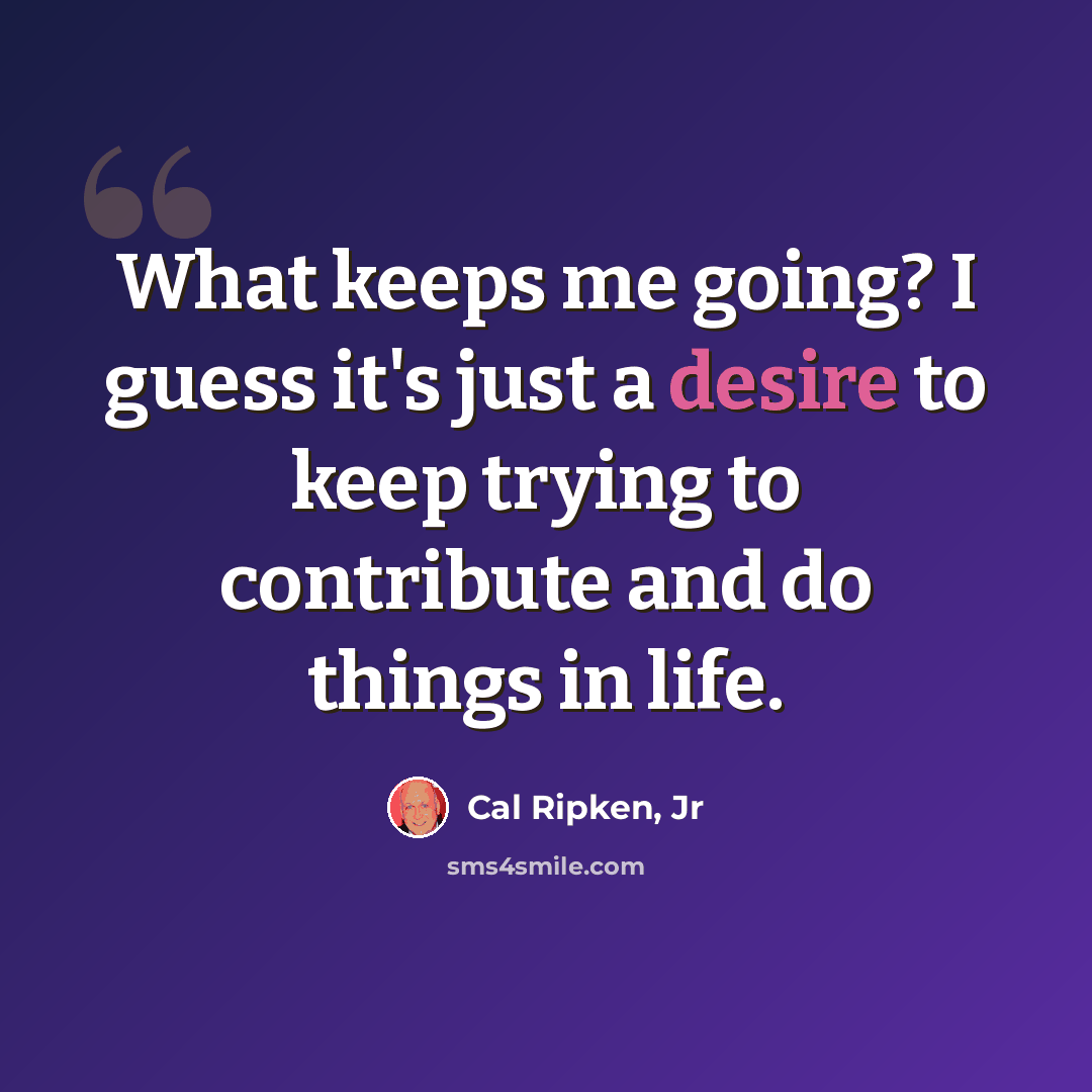 “What keeps me going? I guess it's just a desire to keep trying to contribute and do things in life.” quote by Cal Ripken, Jr
