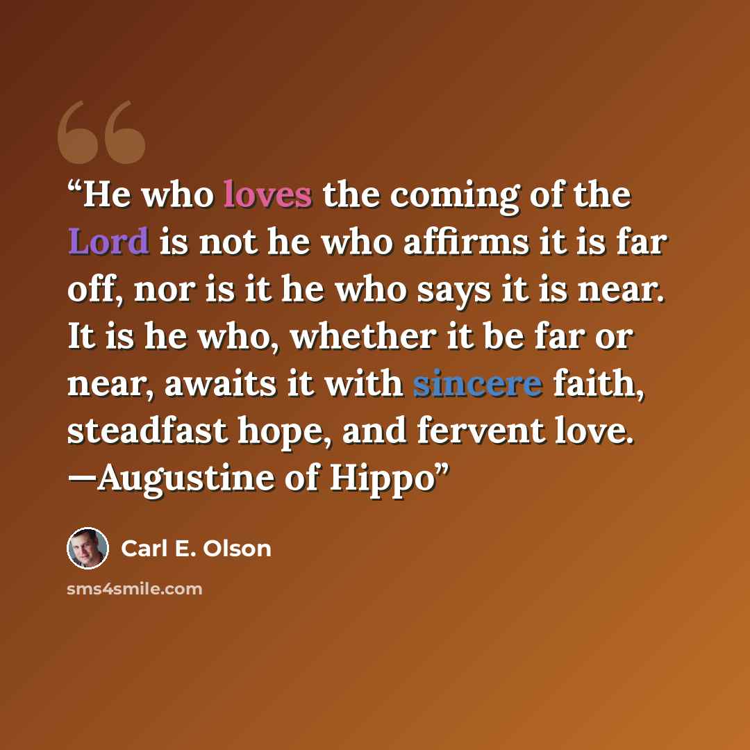 “He who loves the coming of the Lord is not he who affirms it is far off, nor is it he who says it is near. It is he who, whether it be far or near, awaits it with sincere faith, steadfast hope, and fervent love. —Augustine of Hippo” quote by Carl E. Olson