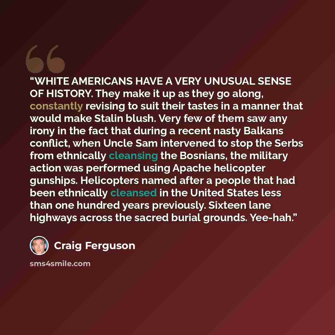 “WHITE AMERICANS HAVE A VERY UNUSUAL SENSE OF HISTORY. They make it up as they go along, constantly revising to suit their tastes in a manner that would make Stalin blush. Very few of them saw any irony in the fact that during a recent nasty Balkans conflict, when Uncle Sam intervened to stop the…” quote by Craig Ferguson