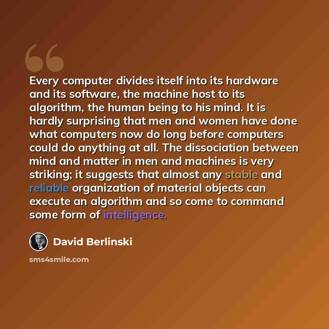 “Every computer divides itself into its hardware and its software, the machine host to its algorithm, the human being to his mind. It is hardly surprising that men and women have done what computers now do long before computers could do anything at all. The dissociation between mind and matter in…” quote by David Berlinski