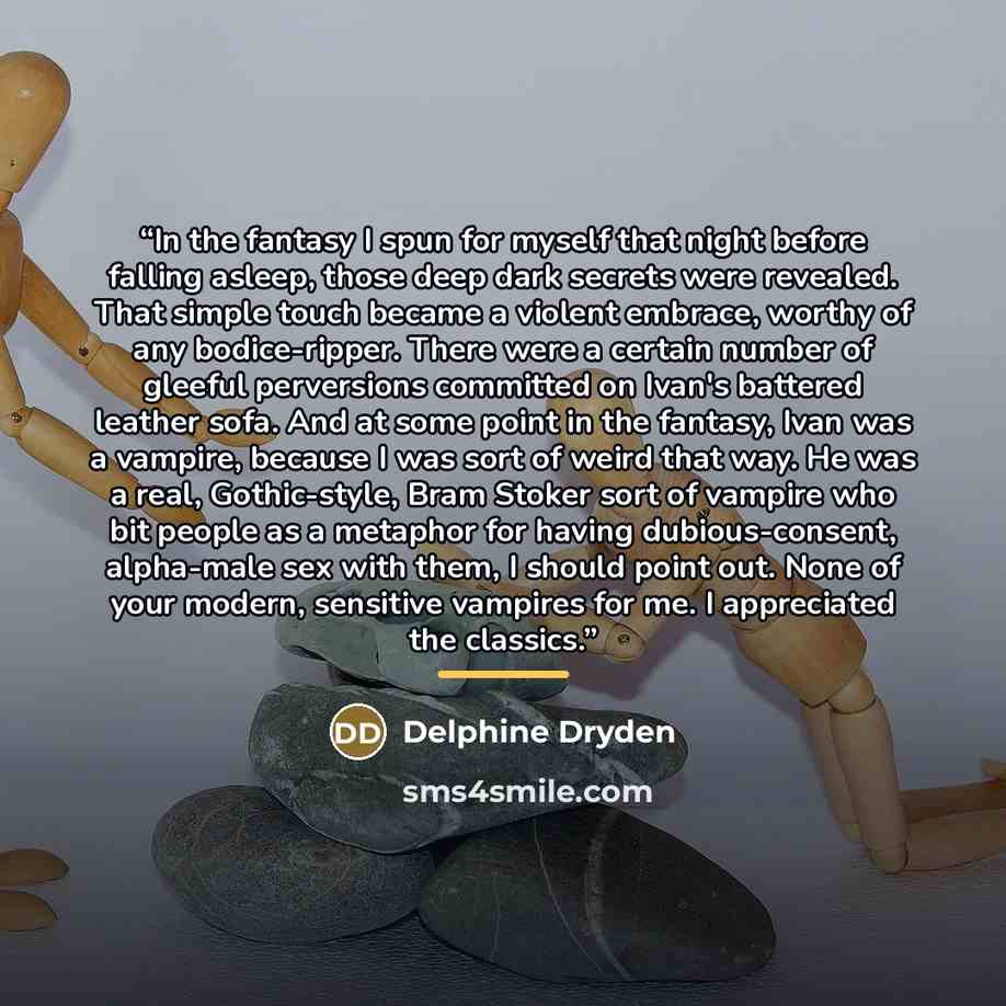 “In the fantasy I spun for myself that night before falling asleep, those deep dark secrets were revealed. That simple touch became a violent embrace, worthy of any bodice-ripper. There were a certain number of gleeful perversions committed on Ivan's battered leather sofa. And at some point in the…” quote by Delphine Dryden