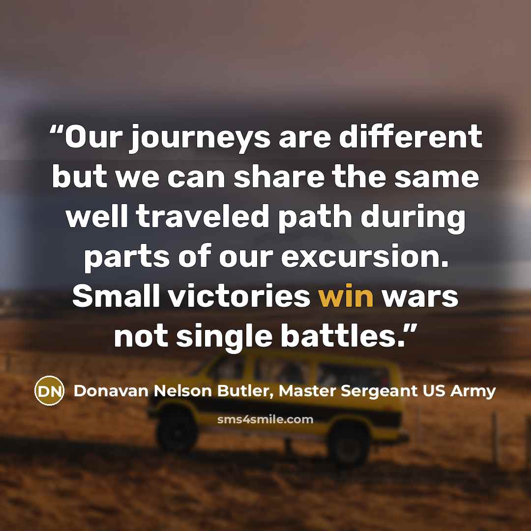 “Our journeys are different but we can share the same well traveled path during parts of our excursion. Small victories win wars not single battles.” quote by Donavan Nelson Butler, Master Sergeant US Army