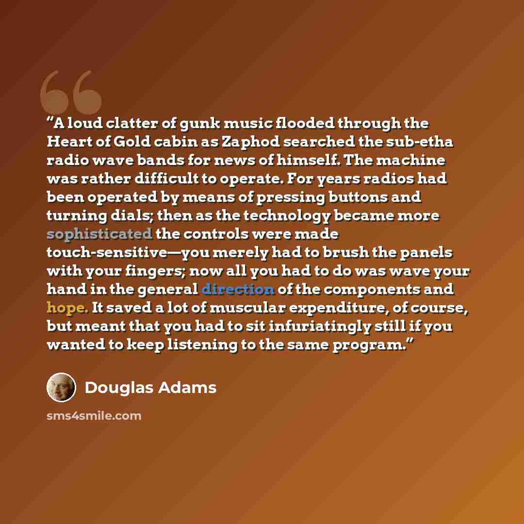 “A loud clatter of gunk music flooded through the Heart of Gold cabin as Zaphod searched the sub-etha radio wave bands for news of himself. The machine was rather difficult to operate. For years radios had been operated by means of pressing buttons and turning dials; then as the technology became…” quote by Douglas Adams