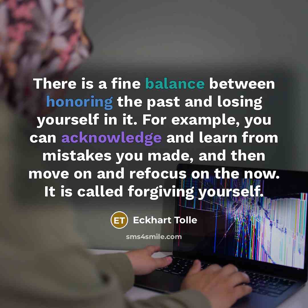 “There is a fine balance between honoring the past and losing yourself in it. For example, you can acknowledge and learn from mistakes you made, and then move on and refocus on the now. It is called forgiving yourself.” quote by Eckhart Tolle
