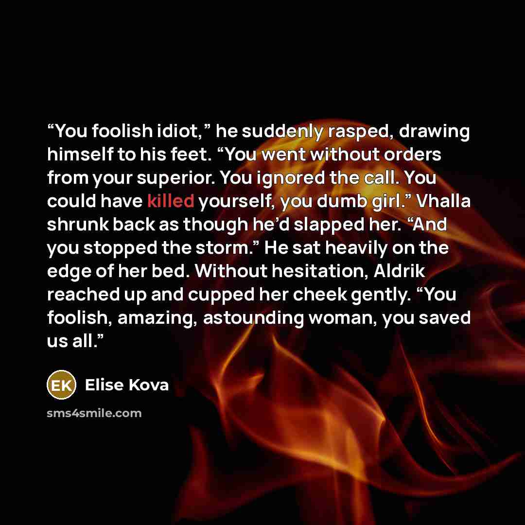 “You foolish idiot,” he suddenly rasped, drawing himself to his feet. “You went without orders from your superior. You ignored the call. You could have killed yourself, you dumb girl.” Vhalla shrunk back as though he’d slapped her. “And you stopped the storm.” He sat heavily on the edge of her bed…” quote by Elise Kova