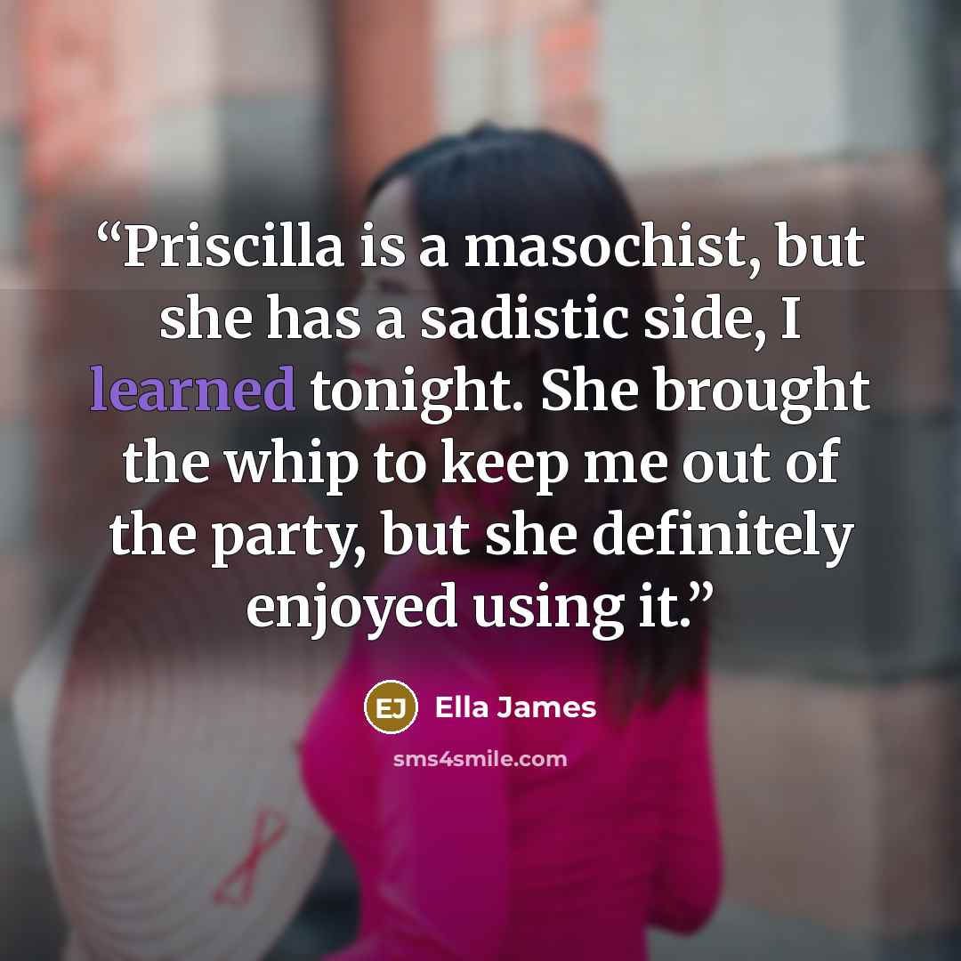 “Priscilla is a masochist, but she has a sadistic side, I learned tonight. She brought the whip to keep me out of the party, but she definitely enjoyed using it.” quote by Ella James
